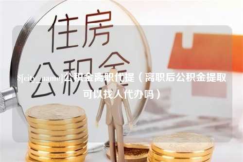 台山公积金离职代提（离职后公积金提取可以找人代办吗）