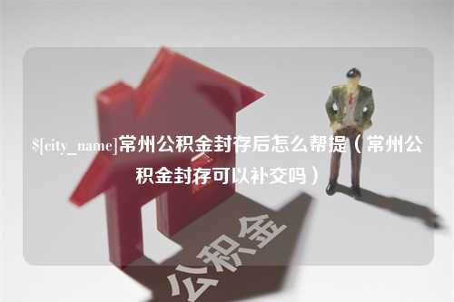 台山常州公积金封存后怎么帮提（常州公积金封存可以补交吗）